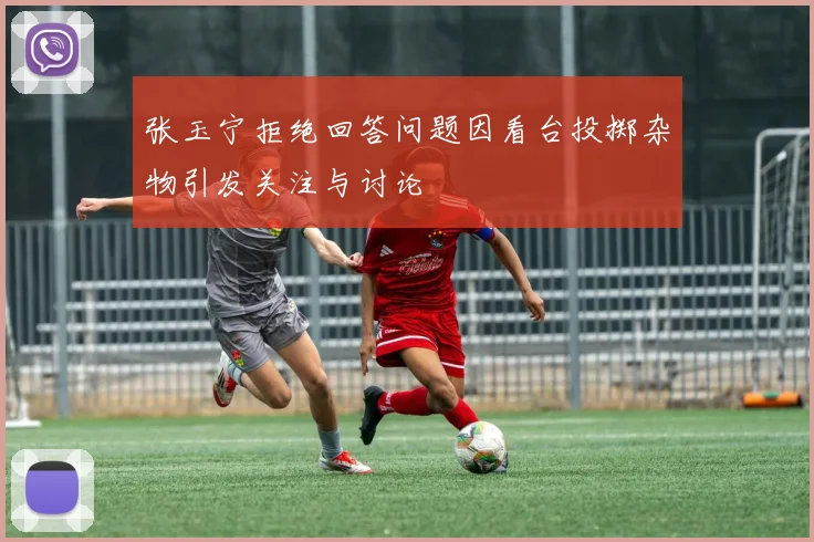 张玉宁拒绝回答问题因看台投掷杂物引发关注与讨论