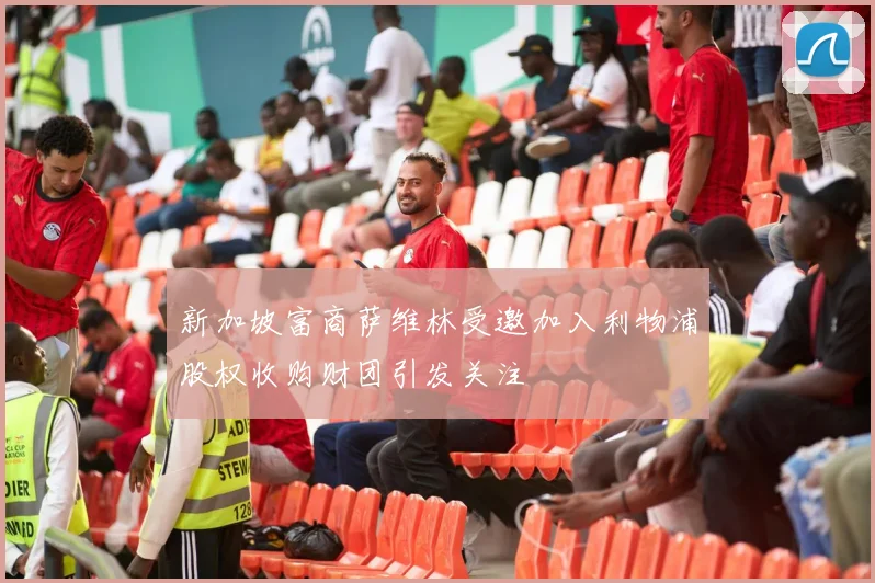 新加坡富商萨维林受邀加入利物浦股权收购财团引发关注