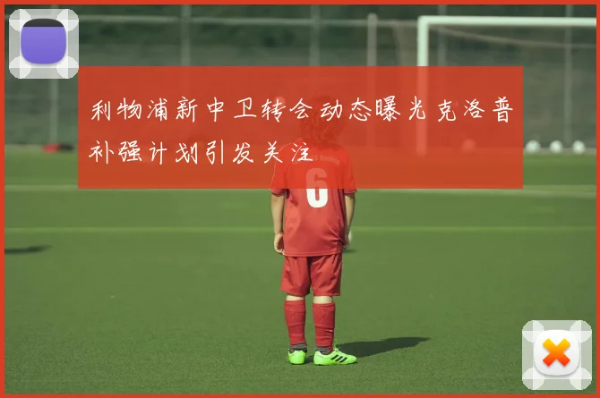 利物浦新中卫转会动态曝光克洛普补强计划引发关注